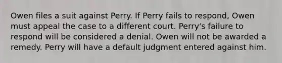 Owen files a suit against Perry. If Perry fails to respond,​ Owen must appeal the case to a different court. Perry's failure to respond will be considered a denial. Owen will not be awarded a remedy. Perry will have a default judgment entered against him.