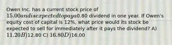 Owen Inc. has a current stock price of 15.00 and is expected to pay a0.80 dividend in one year. If Owen's equity cost of capital is 12%, what price would its stock be expected to sell for immediately after it pays the dividend? A) 11.20 B)12.80 C) 16.80 D)16.00