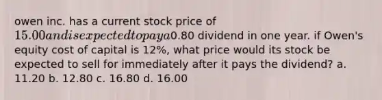 owen inc. has a current stock price of 15.00 and is expected to pay a0.80 dividend in one year. if Owen's equity cost of capital is 12%, what price would its stock be expected to sell for immediately after it pays the dividend? a. 11.20 b. 12.80 c. 16.80 d. 16.00