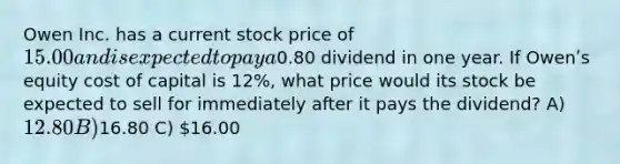 Owen Inc. has a current stock price of 15.00 and is expected to pay a0.80 dividend in one year. If Owenʹs equity cost of capital is 12%, what price would its stock be expected to sell for immediately after it pays the dividend? A) 12.80 B)16.80 C) 16.00