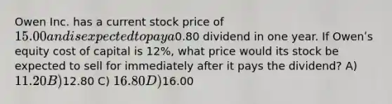 Owen Inc. has a current stock price of 15.00 and is expected to pay a0.80 dividend in one year. If Owenʹs equity cost of capital is 12%, what price would its stock be expected to sell for immediately after it pays the dividend? A) 11.20 B)12.80 C) 16.80 D)16.00