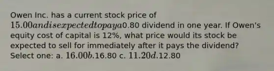 Owen Inc. has a current stock price of 15.00 and is expected to pay a0.80 dividend in one year. If Owen's equity cost of capital is 12%, what price would its stock be expected to sell for immediately after it pays the dividend? Select one: a. 16.00 b.16.80 c. 11.20 d.12.80