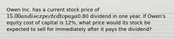 Owen Inc. has a current stock price of 15.00 and is expected to pay a0.80 dividend in one year. If Owen's equity cost of capital is 12%, what price would its stock be expected to sell for immediately after it pays the dividend?