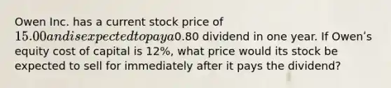 Owen Inc. has a current stock price of 15.00 and is expected to pay a0.80 dividend in one year. If Owenʹs equity cost of capital is 12%, what price would its stock be expected to sell for immediately after it pays the dividend?