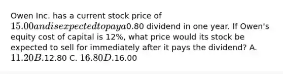 Owen Inc. has a current stock price of 15.00 and is expected to pay a0.80 dividend in one year. If Owen's equity cost of capital is 12%, what price would its stock be expected to sell for immediately after it pays the dividend? A. 11.20 B.12.80 C. 16.80 D.16.00