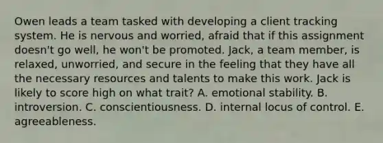 Owen leads a team tasked with developing a client tracking system. He is nervous and worried, afraid that if this assignment doesn't go well, he won't be promoted. Jack, a team member, is relaxed, unworried, and secure in the feeling that they have all the necessary resources and talents to make this work. Jack is likely to score high on what trait? A. emotional stability. B. introversion. C. conscientiousness. D. internal locus of control. E. agreeableness.
