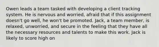 Owen leads a team tasked with developing a client tracking system. He is nervous and worried, afraid that if this assignment doesn't go well, he won't be promoted. Jack, a team member, is relaxed, unworried, and secure in the feeling that they have all the necessary resources and talents to make this work. Jack is likely to score high on