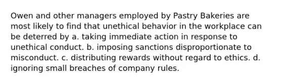 Owen and other managers employed by Pastry Bakeries are most likely to find that unethical behavior in the workplace can be deterred by a. taking immediate action in response to unethical conduct. b. imposing sanctions disproportionate to misconduct. c. distributing rewards without regard to ethics. d. ignoring small breaches of company rules.