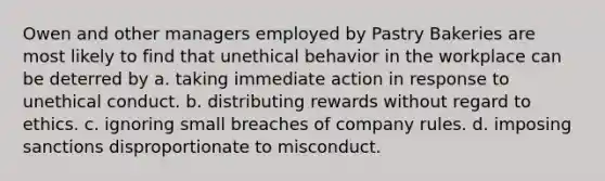 Owen and other managers employed by Pastry Bakeries are most likely to find that unethical behavior in the workplace can be deterred by a. taking immediate action in response to unethical conduct. b. distributing rewards without regard to ethics. c. ignoring small breaches of company rules. d. imposing sanctions disproportionate to misconduct.