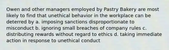 Owen and other managers employed by Pastry Bakery are most likely to find that unethical behavior in the workplace can be deterred by a. imposing sanctions disproportionate to misconduct b. ignoring small breaches of company rules c. distributing rewards without regard to ethics d. taking immediate action in response to unethical conduct