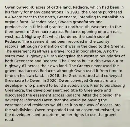 Owen owned 40 acres of cattle land, Redacre, which had been in his family for many generations. In 1992, the Greens purchased a 40-acre tract to the north, Greenacre, intending to establish an organic farm. Decades prior, Owen's grandfather and predecessor in title had granted a north-south easement to the then-owner of Greenacre across Redacre, opening onto an east-west road, Highway 44, which bordered the south side of Redacre. The easement had been recorded in the county records, although no mention of it was in the deed to the Greens. The easement itself was a gravel road in poor shape. A north-south road, Highway 67, ran alongside the western boundaries of both Greenacre and Redacre. The Greens built a driveway out to Highway 67 across their own land. The Greens never used the gravel road across Redacre, although Owen used it from time to time on his own land. In 2018, the Greens retired and conveyed Greenacre to Owen. In 2020, Owen conveyed Greenacre to a developer who planned to build a subdivision. Prior to purchasing Greenacre, the developer searched title to Greenacre and discovered the easement across Redacre. After the closing, the developer informed Owen that she would be paving the easement and residents would use it as one way of access into the subdivision. Owen responded that no easement existed, so the developer sued to determine her rights to use the gravel road.