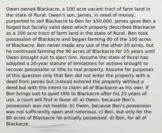 Owen owned Blackacre, a 100 acre vacant tract of farm land in the state of Rural. Owen's son, James, in need of money, purported to sell Blackacre to Ben for 50,000. James gave Ben a forged but facially valid deed which properly described Blackacre as a 100 acre tract of farm land in the state of Rural. Ben took possession of Blackacre and began farming 80 of the 100 acres of Blackacre. Ben never made any use of the other 20 acres, but he continued farming the 80 acres of Blackacre for 25 years until Owen brought suit to eject him. Assume the state of Rural has adopted a 20-year <a href='https://www.questionai.com/knowledge/kNbmuvMFG5-statute-of-limitations' class='anchor-knowledge'>statute of limitations</a> for actions brought to recover possession or title to real property. Assume for purposes of this question only that Ben did not enter the property with a deed from James but instead entered the property without a deed but with the intent to claim all of Blackacre as his own. If Ben brings suit to quiet title to Blackacre after his 25 years of use, a court will find in favor of: a) Owen, because Ben's possession was not hostile. b) Owen, because Ben's possession was not sufficiently open and notorious. c) Ben, but only for the 80 acres of Blackacre he actually possessed. d) Ben, for all of Blackacre.