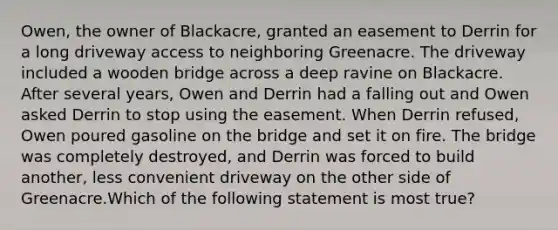 Owen, the owner of Blackacre, granted an easement to Derrin for a long driveway access to neighboring Greenacre. The driveway included a wooden bridge across a deep ravine on Blackacre. After several years, Owen and Derrin had a falling out and Owen asked Derrin to stop using the easement. When Derrin refused, Owen poured gasoline on the bridge and set it on fire. The bridge was completely destroyed, and Derrin was forced to build another, less convenient driveway on the other side of Greenacre.Which of the following statement is most true?