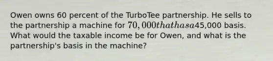 Owen owns 60 percent of the TurboTee partnership. He sells to the partnership a machine for 70,000 that has a45,000 basis. What would the taxable income be for Owen, and what is the partnership's basis in the machine?