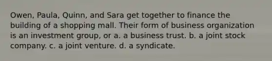 Owen, Paula, Quinn, and Sara get together to finance the building of a shopping mall. Their form of business organization is an investment group, or a. a business trust. b. a joint stock company. c. a joint venture. d. a syndicate.