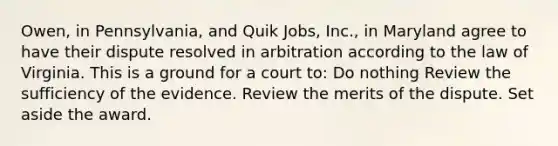 Owen, in Pennsylvania, and Quik Jobs, Inc., in Maryland agree to have their dispute resolved in arbitration according to the law of Virginia. This is a ground for a court to: Do nothing Review the sufficiency of the evidence. Review the merits of the dispute. Set aside the award.