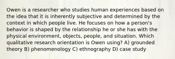 Owen is a researcher who studies human experiences based on the idea that it is inherently subjective and determined by the context in which people live. He focuses on how a person's behavior is shaped by the relationship he or she has with the physical environment, objects, people, and situation. Which qualitative research orientation is Owen using? A) grounded theory B) phenomenology C) ethnography D) case study