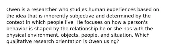 Owen is a researcher who studies human experiences based on the idea that is inherently subjective and determined by the context in which people live. He focuses on how a person's behavior is shaped by the relationship he or she has with the physical environment, objects, people, and situation. Which qualitative research orientation is Owen using?