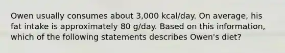 Owen usually consumes about 3,000 kcal/day. On average, his fat intake is approximately 80 g/day. Based on this information, which of the following statements describes Owen's diet?