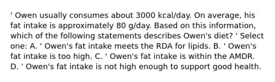 ' Owen usually consumes about 3000 kcal/day. On average, his fat intake is approximately 80 g/day. Based on this information, which of the following statements describes Owen's diet? ' Select one: A. ' Owen's fat intake meets the RDA for lipids. B. ' Owen's fat intake is too high. C. ' Owen's fat intake is within the AMDR. D. ' Owen's fat intake is not high enough to support good health.