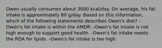 Owen usually consumes about 3000 kcal/day. On average, his fat intake is approximately 80 g/day. Based on this information, which of the following statements describes Owen's diet? -Owen's fat intake is within the AMDR. -Owen's fat intake is not high enough to support good health. -Owen's fat intake meets the RDA for lipids. -Owen's fat intake is too high.