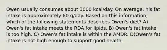 Owen usually consumes about 3000 kcal/day. On average, his fat intake is approximately 80 g/day. Based on this information, which of the following statements describes Owen's diet? A) Owen's fat intake meets the RDA for lipids. B) Owen's fat intake is too high. C) Owen's fat intake is within the AMDR. D)Owen's fat intake is not high enough to support good health.