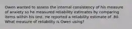 Owen wanted to assess the internal consistency of his measure of anxiety so he measured reliability estimates by comparing items within his test. He reported a reliability estimate of .80. What measure of reliability is Owen using?