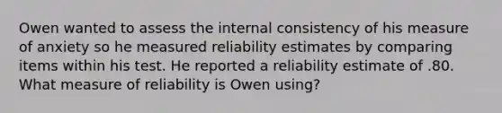 Owen wanted to assess the internal consistency of his measure of anxiety so he measured reliability estimates by comparing items within his test. He reported a reliability estimate of .80. What measure of reliability is Owen using?