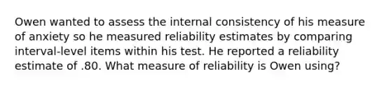 Owen wanted to assess the internal consistency of his measure of anxiety so he measured reliability estimates by comparing interval-level items within his test. He reported a reliability estimate of .80. What measure of reliability is Owen using?