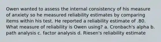 Owen wanted to assess the internal consistency of his measure of anxiety so he measured reliability estimates by comparing items within his test. He reported a reliability estimate of .80. What measure of reliability is Owen using? a. Cronbach's alpha b. path analysis c. factor analysis d. Riesen's reliability estimate