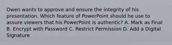 Owen wants to approve and ensure the integrity of his presentation. Which feature of PowerPoint should he use to assure viewers that his PowerPoint is authentic? A. Mark as Final B. Encrypt with Password C. Restrict Permission D. Add a Digital Signature