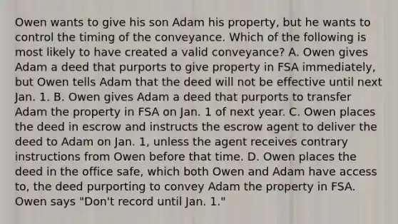 Owen wants to give his son Adam his property, but he wants to control the timing of the conveyance. Which of the following is most likely to have created a valid conveyance? A. Owen gives Adam a deed that purports to give property in FSA immediately, but Owen tells Adam that the deed will not be effective until next Jan. 1. B. Owen gives Adam a deed that purports to transfer Adam the property in FSA on Jan. 1 of next year. C. Owen places the deed in escrow and instructs the escrow agent to deliver the deed to Adam on Jan. 1, unless the agent receives contrary instructions from Owen before that time. D. Owen places the deed in the office safe, which both Owen and Adam have access to, the deed purporting to convey Adam the property in FSA. Owen says "Don't record until Jan. 1."