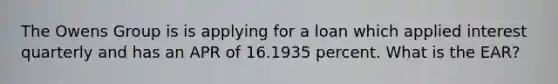 The Owens Group is is applying for a loan which applied interest quarterly and has an APR of 16.1935 percent. What is the EAR?