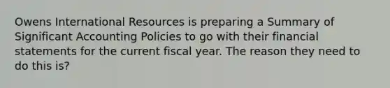 Owens International Resources is preparing a Summary of Significant Accounting Policies to go with their financial statements for the current fiscal year. The reason they need to do this is?