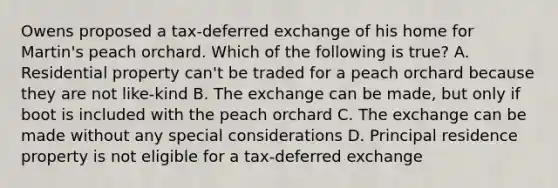 Owens proposed a tax-deferred exchange of his home for Martin's peach orchard. Which of the following is true? A. Residential property can't be traded for a peach orchard because they are not like-kind B. The exchange can be made, but only if boot is included with the peach orchard C. The exchange can be made without any special considerations D. Principal residence property is not eligible for a tax-deferred exchange