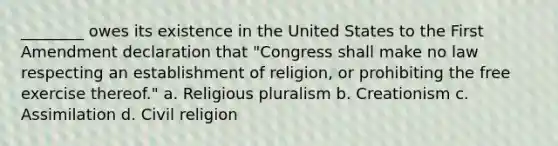 ________ owes its existence in the United States to the First Amendment declaration that "Congress shall make no law respecting an establishment of religion, or prohibiting the free exercise thereof." a. Religious pluralism b. Creationism c. Assimilation d. Civil religion