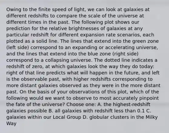 Owing to the finite speed of light, we can look at galaxies at different redshifts to compare the scale of the universe at different times in the past. The following plot shows our prediction for the relative brightnesses of galaxies at any particular redshift for different expansion rate scenarios, each plotted as a solid line. The lines that extend into the green zone (left side) correspond to an expanding or accelerating universe, and the lines that extend into the blue zone (right side) correspond to a collapsing universe. The dotted line indicates a redshift of zero, at which galaxies look the way they do today: right of that line predicts what will happen in the future, and left is the observable past, with higher redshifts corresponding to more distant galaxies observed as they were in the more distant past. On the basis of your observations of this plot, which of the following would we want to observe to most accurately pinpoint the fate of the universe? Choose one: A. the highest-redshift galaxies possible B. all galaxies with redshift less than 0.1 C. galaxies within our Local Group D. globular clusters in the Milky Way