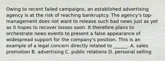 Owing to recent failed campaigns, an established advertising agency is at the risk of reaching bankruptcy. The agency's top-management does not want to release such bad news just as yet as it hopes to recover losses soon. It therefore plans to orchestrate news events to present a false appearance of widespread support for the company's position. This is an example of a legal concern directly related to ______. A. sales promotion B. advertising C. public relations D. personal selling