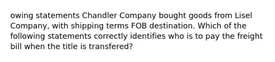 owing statements Chandler Company bought goods from Lisel Company, with shipping terms FOB destination. Which of the following statements correctly identifies who is to pay the freight bill when the title is transfered?