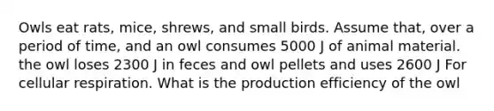 Owls eat rats, mice, shrews, and small birds. Assume that, over a period of time, and an owl consumes 5000 J of animal material. the owl loses 2300 J in feces and owl pellets and uses 2600 J For cellular respiration. What is the production efficiency of the owl