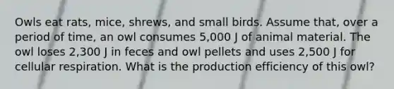 Owls eat rats, mice, shrews, and small birds. Assume that, over a period of time, an owl consumes 5,000 J of animal material. The owl loses 2,300 J in feces and owl pellets and uses 2,500 J for cellular respiration. What is the production efficiency of this owl?