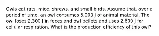 Owls eat rats, mice, shrews, and small birds. Assume that, over a period of time, an owl consumes 5,000 J of animal material. The owl loses 2,300 J in feces and owl pellets and uses 2,600 J for <a href='https://www.questionai.com/knowledge/k1IqNYBAJw-cellular-respiration' class='anchor-knowledge'>cellular respiration</a>. What is the production efficiency of this owl?