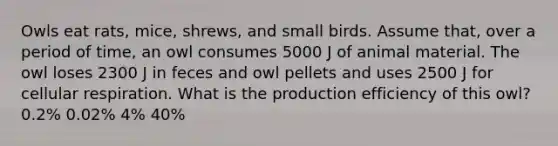 Owls eat rats, mice, shrews, and small birds. Assume that, over a period of time, an owl consumes 5000 J of animal material. The owl loses 2300 J in feces and owl pellets and uses 2500 J for <a href='https://www.questionai.com/knowledge/k1IqNYBAJw-cellular-respiration' class='anchor-knowledge'>cellular respiration</a>. What is the production efficiency of this owl? 0.2% 0.02% 4% 40%