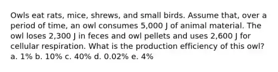 Owls eat rats, mice, shrews, and small birds. Assume that, over a period of time, an owl consumes 5,000 J of animal material. The owl loses 2,300 J in feces and owl pellets and uses 2,600 J for cellular respiration. What is the production efficiency of this owl? a. 1% b. 10% c. 40% d. 0.02% e. 4%