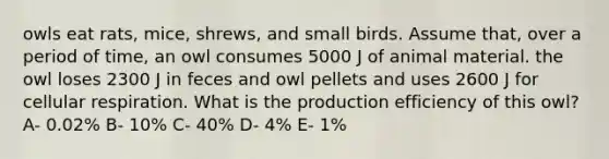 owls eat rats, mice, shrews, and small birds. Assume that, over a period of time, an owl consumes 5000 J of animal material. the owl loses 2300 J in feces and owl pellets and uses 2600 J for cellular respiration. What is the production efficiency of this owl? A- 0.02% B- 10% C- 40% D- 4% E- 1%