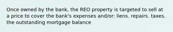 Once owned by the bank, the REO property is targeted to sell at a price to cover the bank's expenses and/or: liens. repairs. taxes. the outstanding mortgage balance