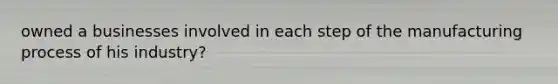 owned a businesses involved in each step of the manufacturing process of his industry?