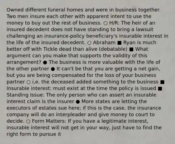 Owned different funeral homes and were in business together. Two men insure each other with apparent intent to use the money to buy out the rest of business. ○ H/R: The heir of an insured decedent does not have standing to bring a lawsuit challenging an insurance-policy beneficiary's insurable interest in the life of the insured decedent. ○ Abraham ■ Ryan is much better off with Tickle dead than alive (debatable) ■ What argument can you make that supports the validity of this arrangement? ● The business is more valuable with the life of the other partner ● It can't be that you are getting a net gain, but you are being compensated for the loss of your business partner ○ i,e. the deceased added something to the business ■ Insurable interest: must exist at the time the policy is issued ■ Standing Issue: The only person who can assert an insurable interest claim is the insurer ● More states are letting the executors of estates sue here; if this is the case, the insurance company will do an interpleader and give money to court to decide. ○ Form Matters: If you have a legitimate interest, insurable interest will not get in your way, just have to find the right form to pursue it