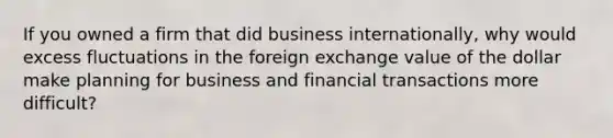 If you owned a firm that did business internationally, why would excess fluctuations in the foreign exchange value of the dollar make planning for business and financial transactions more difficult?