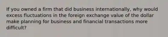 If you owned a firm that did business​ internationally, why would excess fluctuations in the foreign exchange value of the dollar make planning for business and financial transactions more​ difficult? ​